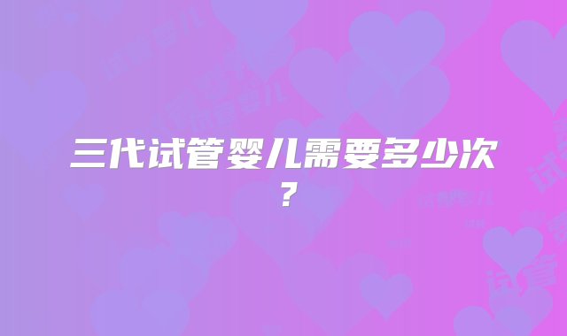 三代试管婴儿需要多少次？