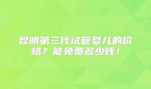 昆明第三代试管婴儿的价格？能免费多少钱！