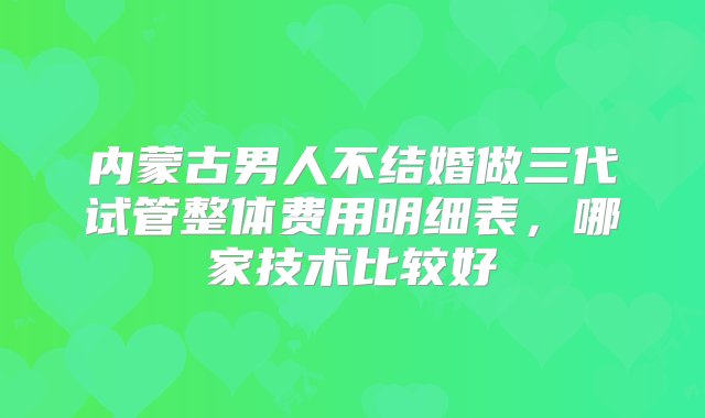 内蒙古男人不结婚做三代试管整体费用明细表，哪家技术比较好