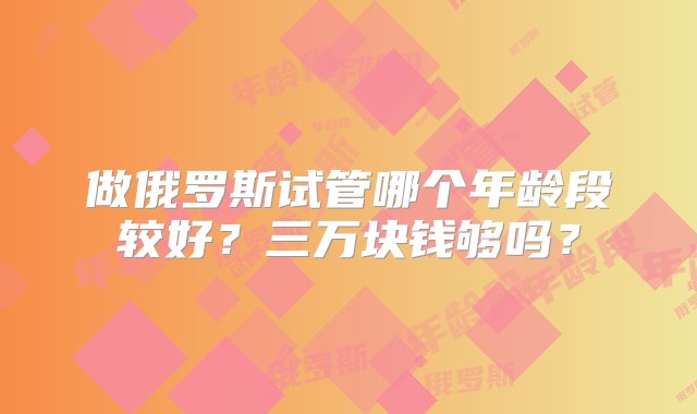 做俄罗斯试管哪个年龄段较好？三万块钱够吗？