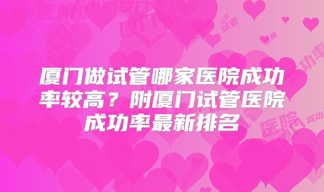 厦门做试管哪家医院成功率较高？附厦门试管医院成功率最新排名