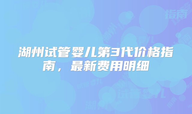 湖州试管婴儿第3代价格指南，最新费用明细