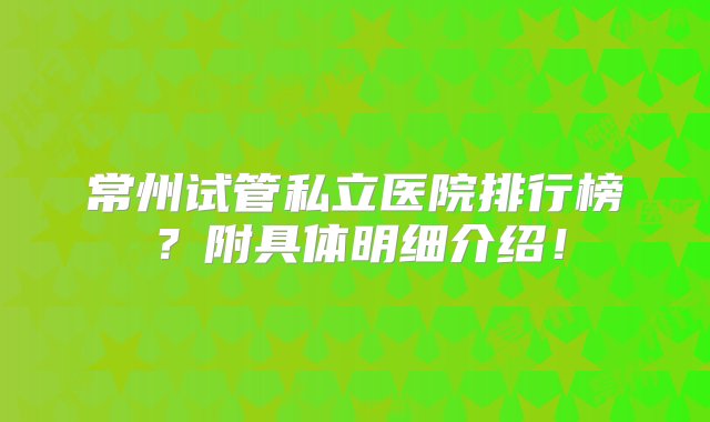 常州试管私立医院排行榜？附具体明细介绍！