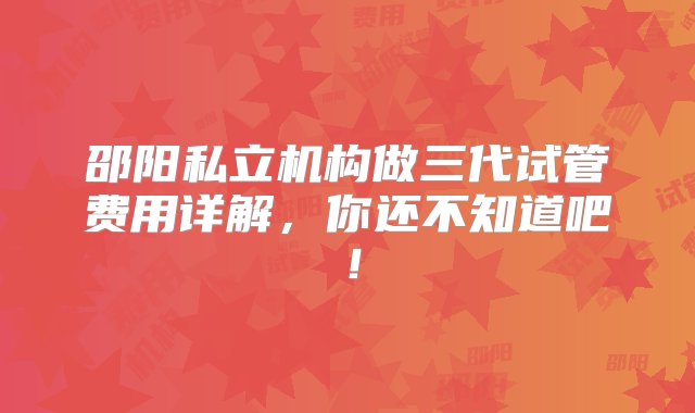 邵阳私立机构做三代试管费用详解，你还不知道吧！