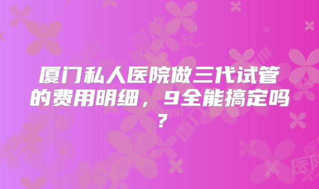 厦门私人医院做三代试管的费用明细，9全能搞定吗？