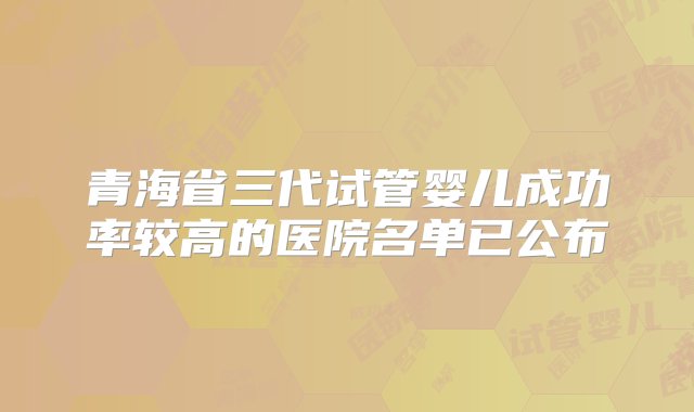 青海省三代试管婴儿成功率较高的医院名单已公布