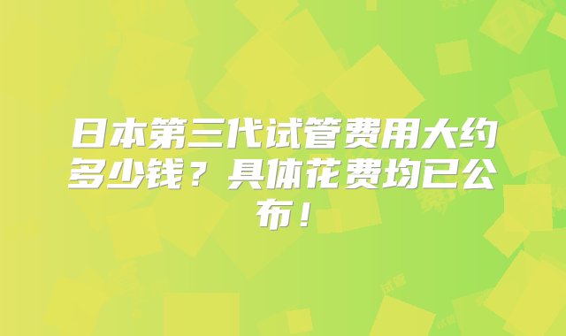 日本第三代试管费用大约多少钱？具体花费均已公布！