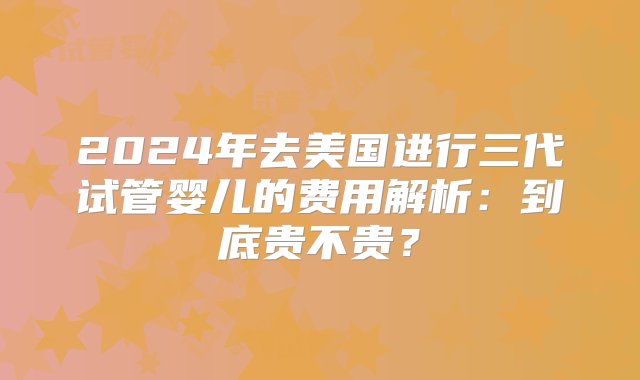 2024年去美国进行三代试管婴儿的费用解析：到底贵不贵？