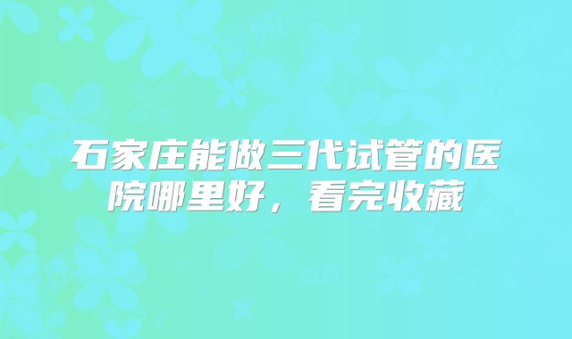 石家庄能做三代试管的医院哪里好，看完收藏