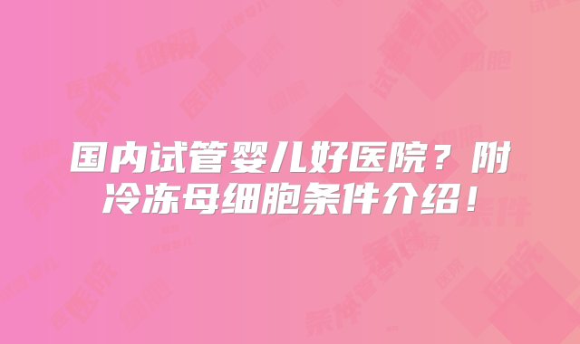 国内试管婴儿好医院？附冷冻母细胞条件介绍！