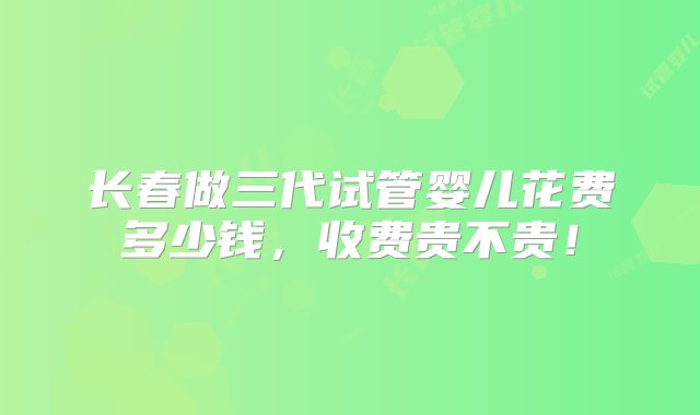 长春做三代试管婴儿花费多少钱，收费贵不贵！