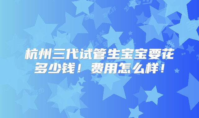 杭州三代试管生宝宝要花多少钱！费用怎么样！