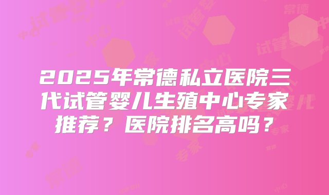 2025年常德私立医院三代试管婴儿生殖中心专家推荐？医院排名高吗？