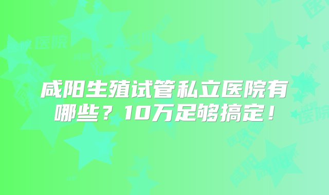 咸阳生殖试管私立医院有哪些？10万足够搞定！