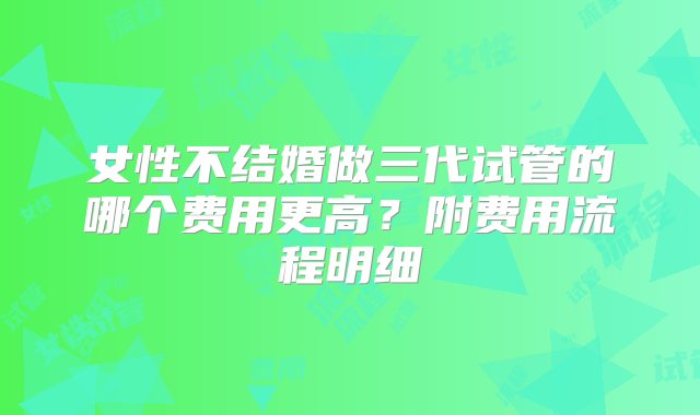 女性不结婚做三代试管的哪个费用更高？附费用流程明细