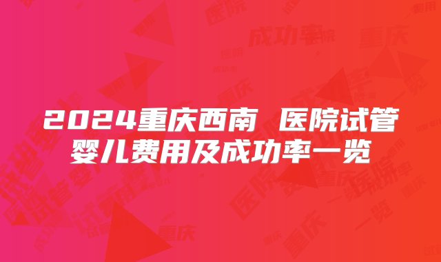 2024重庆西南 医院试管婴儿费用及成功率一览