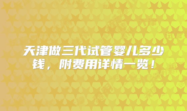 天津做三代试管婴儿多少钱，附费用详情一览！