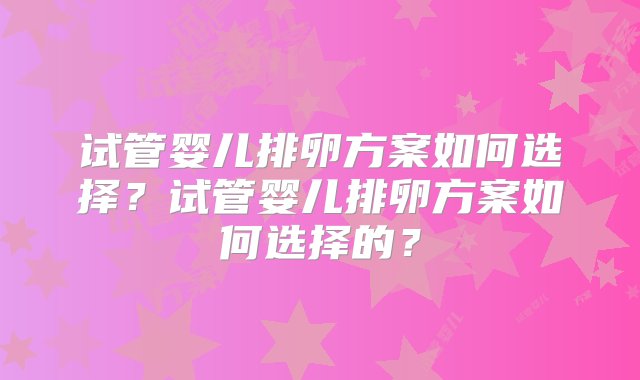 试管婴儿排卵方案如何选择？试管婴儿排卵方案如何选择的？