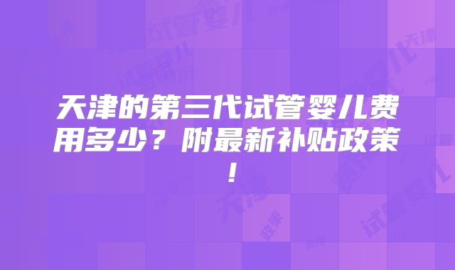 天津的第三代试管婴儿费用多少？附最新补贴政策！