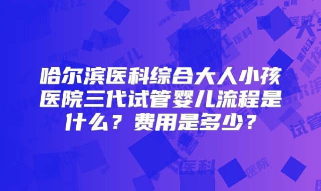 哈尔滨医科综合大人小孩医院三代试管婴儿流程是什么？费用是多少？