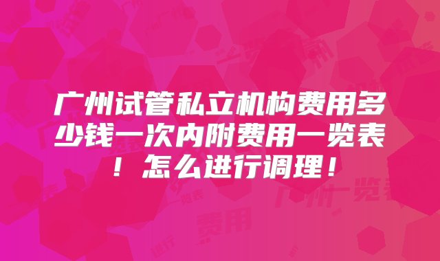 广州试管私立机构费用多少钱一次内附费用一览表！怎么进行调理！