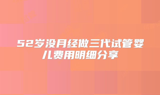 52岁没月经做三代试管婴儿费用明细分享