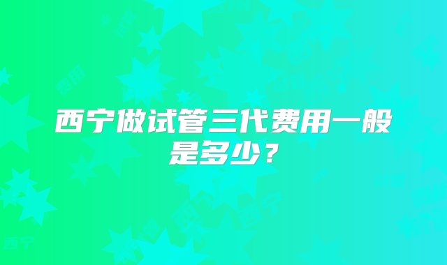 西宁做试管三代费用一般是多少？