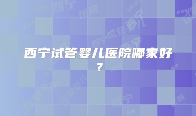 西宁试管婴儿医院哪家好？