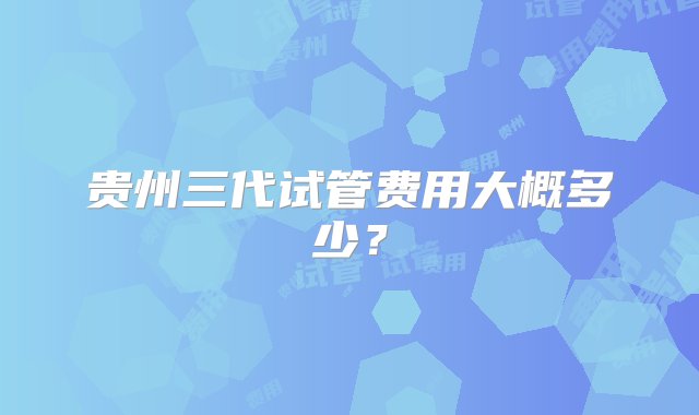 贵州三代试管费用大概多少？