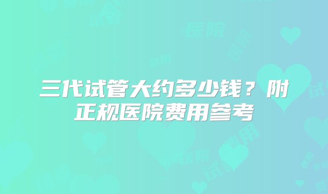 三代试管大约多少钱？附正规医院费用参考