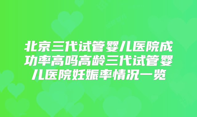 北京三代试管婴儿医院成功率高吗高龄三代试管婴儿医院妊娠率情况一览