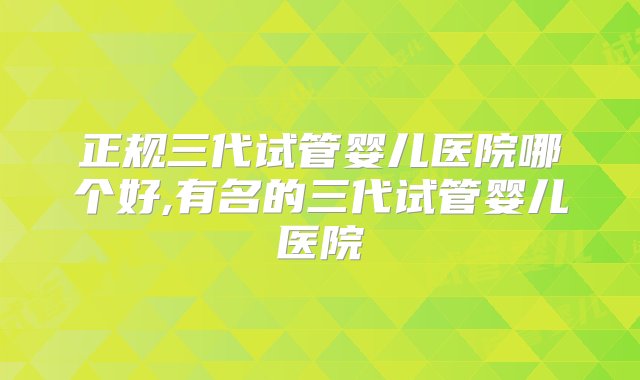 正规三代试管婴儿医院哪个好,有名的三代试管婴儿医院