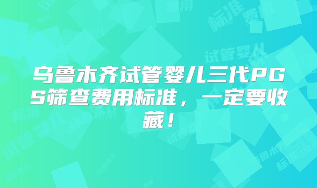 乌鲁木齐试管婴儿三代PGS筛查费用标准，一定要收藏！