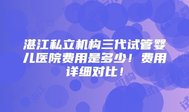 湛江私立机构三代试管婴儿医院费用是多少！费用详细对比！