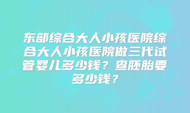 东部综合大人小孩医院综合大人小孩医院做三代试管婴儿多少钱？查胚胎要多少钱？