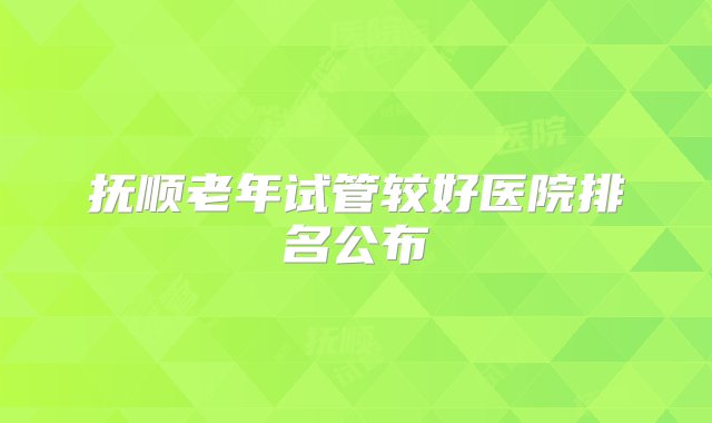 抚顺老年试管较好医院排名公布