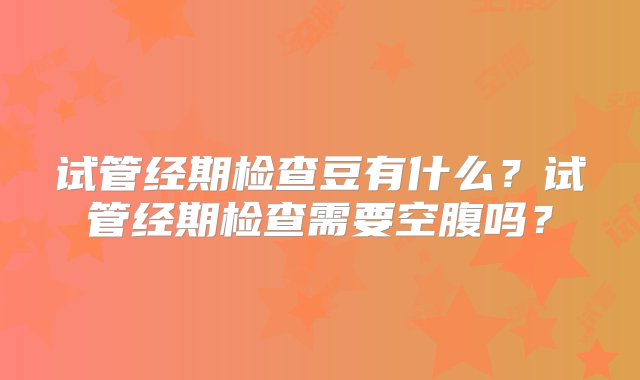 试管经期检查豆有什么？试管经期检查需要空腹吗？