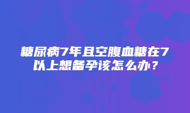 糖尿病7年且空腹血糖在7以上想备孕该怎么办？