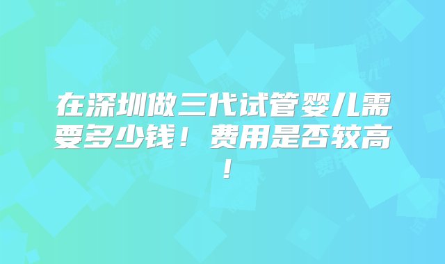 在深圳做三代试管婴儿需要多少钱！费用是否较高！