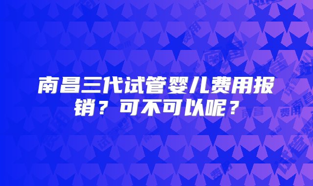 南昌三代试管婴儿费用报销？可不可以呢？