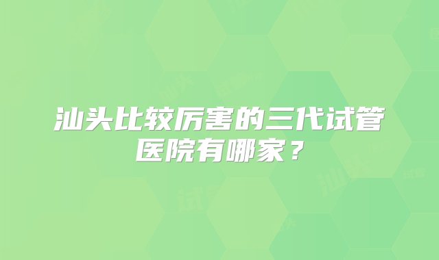 汕头比较厉害的三代试管医院有哪家？