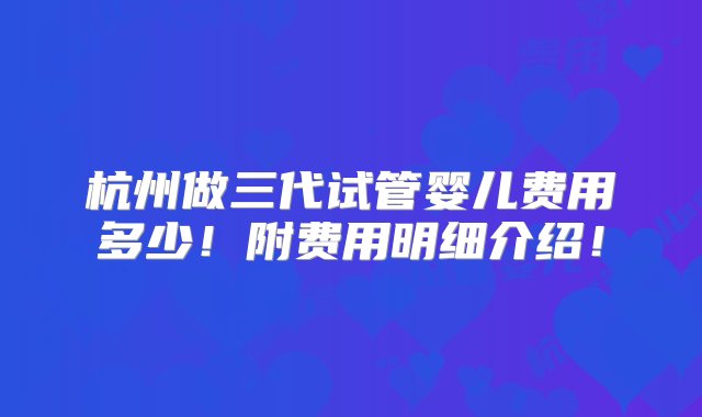 杭州做三代试管婴儿费用多少！附费用明细介绍！