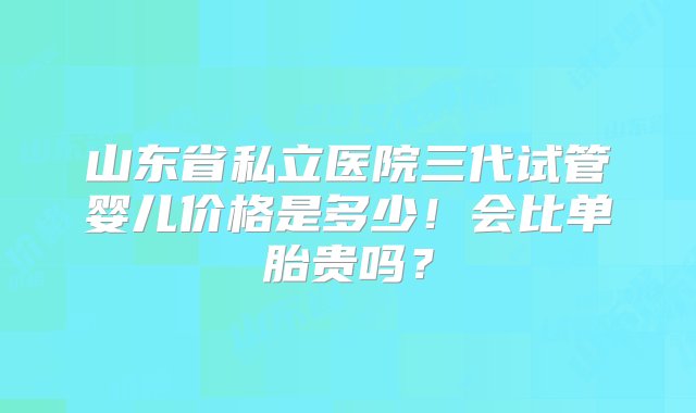 山东省私立医院三代试管婴儿价格是多少！会比单胎贵吗？