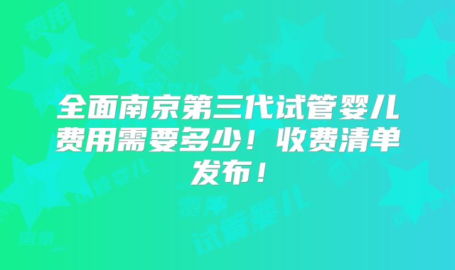 全面南京第三代试管婴儿费用需要多少！收费清单发布！