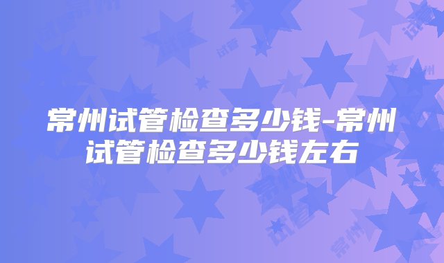 常州试管检查多少钱-常州试管检查多少钱左右