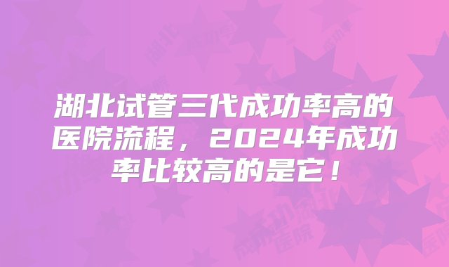 湖北试管三代成功率高的医院流程，2024年成功率比较高的是它！