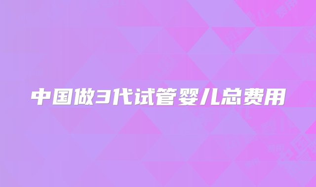 中国做3代试管婴儿总费用