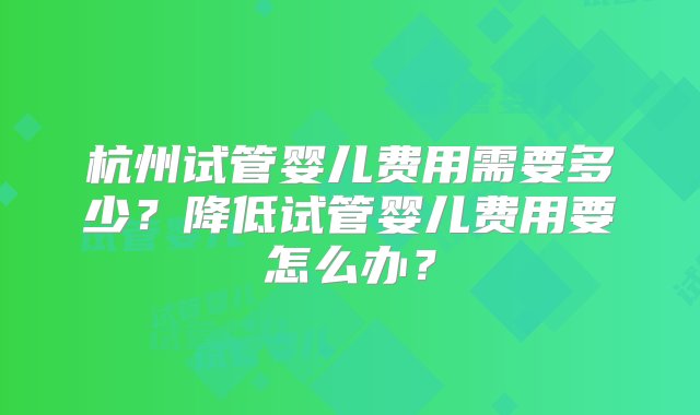 杭州试管婴儿费用需要多少？降低试管婴儿费用要怎么办？