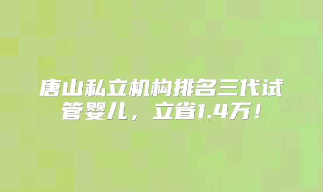 唐山私立机构排名三代试管婴儿，立省1.4万！