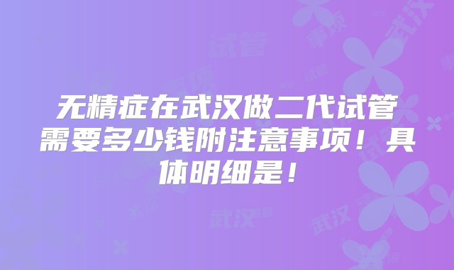 无精症在武汉做二代试管需要多少钱附注意事项！具体明细是！